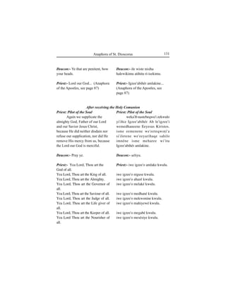 131Anaphora of St. Dioscorus
Deacon:- ile wiste nisiha
halewikimu atihitu ri-isekimu.
Priest:- Igzee'abihér amlakine...
(Anaphora of the Apostles, see
page 87)
Priest: Pilot of the Soul
weka'ib nastebeqwu'i zekwulo
yi'ihiz Igzee'abihér Ab le'igzee'i
wemedhaneene Eeyesus Kiristos.
isme eemenene we'eeteqwoÊi'a
si'iletene we'eeyarihaqe sahilo
imnéne isme meharee wi'itu
Igzee'abihér amlakine.
Deacon:- Íeliyu.
Priest:- iwe igzee'o amlake kwulu.
iwe igzee'o niguse kwulu.
iwe igzee'o ahazé kwulu.
iwe igzee'o melaké kwulu.
iwe igzee'o medhané kwulu.
iwe igzee'o mekwonine kwulu.
iwe igzee'o mahiyewé kwulu.
iwe igzee'o megabé kwulu.
iwe igzee'o mesésiye kwulu.
Deacon:- Ye that are penitent, bow
your heads.
Priest:- Lord our God... (Anaphora
of the Apostles, see page 87)
Priest: Pilot of the Soul
Again we supplicate the
almighty God, Father of our Lord
and our Savior Jesus Christ,
because He did neither disdain nor
refuse our supplication, nor did He
remove His mercy from us, because
the Lord our God is merciful.
Deacon:- Pray ye.
Priest:- Yea Lord, Thou art the
God of all.
Yea Lord, Thou art the King of all.
Yea Lord, Thou art the Almighty.
Yea Lord, Thou art the Governor of
all.
Yea Lord, Thou art the Saviour of all.
Yea Lord, Thou art the Judge of all.
Yea Lord, Thou art the Life giver of
all.
Yea Lord, Thou art the Keeper of all.
Yea Lord Thou art the Nourisher of
all.
After receiving the Holy Comunion
 