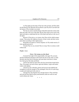 133Anaphora of St. Dioscorus
As Thou didst join the body of Thy Son with our body, and Thou didst
mix the blood of Thy Messiah with our blood, so put Thy fear in our heart and
the beauty of Thy worship in our mind.
We who are carnal, mind the things of the flesh and do the works of the
flesh and walk in the way of the flesh. But do Thou teach us the work of the
Spirit and make us understand the law of the Spirit and lead us to the way of
the Spirit.
Because if Thou pity us, we sinners, then Thou wilt be called compas-
sionate. Thou pitiest the righteous because of their works and dost recom-
pense them according to their righteousness.
Remember not against us former iniquities: let Thy tender mercies, O
God, speedily prevent us.
Towards Thee we cry, towards Thee we weep, Thee we entreat, world
without end.
People:- Amen
Priest:- The Laying on of the Hand.
O eternal God, light of life unquenchable, look upon Thy servants
and Thy handmaids and plant in their hearts the fear of Thy name, in order
that they may bear fruit in blessing; and count them with those to whom
have been given Thy body and blood.
And let Thy hand rest upon them who have bowed their heads before
Thee, Thy people, men and women, aged and children, virgins and monks,
widows and orphans.
And join us also with them, protect and succour and establish and
strengthen us with the strength of Thy archangels; from all evil works keep
us apart and install good woks unite us:
Through Thy only-begotten Son, through whom to Thee with Him
and with the Holy Spirit be glory and dominion, both now and ever and
world without end. Amen.
* * *
 