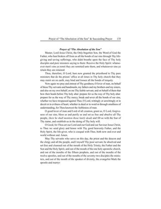 135Prayer of “The Absolution of the Son” & Succeeding Prayer
Prayer of “The Absolution of the Son”
Master, Lord Jesus Christ, the Only-begotten Son, the Word of God the
Father, who hast broken off from us all the bonds of our sins through Thy life-
giving and saving sufferings, who didst breathe upon the face of Thy holy
disciples and pure misisters saying to them: Receive the Holy Spirit: whatso-
ever men's sins ye remit they are remitted unto them, and whatsoever sins ye
retain they are retained:
Thou, therefore, O Lord, hast now granted the priesthood to Thy pure
ministers that do the priests’ office at all times in Thy holy church that they
may remit sin on earth, may bind and loosen all the bonds of iniquity.
Now again we pray and entreat of Thy goodness, O lover of man, on behalf
of theseThy servants and handmaids, my fathers and my brothers and my sisters,
and also on my own behalf, on me Thy feeble servant, and on behalf of them that
bow their heads before Thy holy altar: prepare for us the way of Thy holy altar:
prepare for us the way of Thy mercy, break and sever all the bonds of our sins,
whether we have trespassed against Thee, O Lord, wittingly or unwittingly or in
deceit or in evilness of heart, whether in deed or in word or through smallness of
understanding, for Thou knowest the feebleness of man.
O good lover of man and Lord of all creation, grant us, O Lord, forgive-
ness of our sins, bless us and purify us and set us free and absolve all Thy
people, (here he shall mention those lately dead) and fill us with the fear of
Thy name, and establish us in the doing of Thy holy will.
O Good, for Thou art our Lord and our God and our Saviour Jesus Christ,
to Thee we send glory and honor with Thy good heavenly Father, and the
Holy Spirit, the life-giver, who is coequal with Thee, both now and ever and
world without end. Amen.
May Thy servants who serve on this day, the priest and the deacon and
the clergy and all the people, and I myself Thy poor servant, be absolved and
set free and cleansed out of the mouth of the Holy Trinity, the Father and the
Son and the Holy Spirit, and out of the mouth of the one holy apostolic church,
and out of the mouths of the fifteen prophets, and out of the mouths of the
twelve apostles, and out of the mouths of the seventy-two disciples the minis-
ters, and out of the mouth of the speaker of divinity, the evangelist Mark the
apostle and martyr:
 