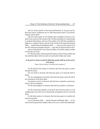 137Prayer of “The Absolution of the Son” & Succeeding Prayer
and out of the mouths of the honored Patriarchs St. Severus and St.
Dioscorus and St. Athanasius ans St. John Chrysostom and St. Cyril and St.
Gregory and St. Basil:
and out of the mouths of 318 orthodox that assembled in Nicaea to con-
demnArius, and out of the mouths of the 150 that assembled in Constantinople
to condemn Macedonius, and out of the mouths of the 200 that assembled in
Ephesus to condemn Nestor, and out of the mouth of the honored Patriarch
Abba .... and the blessed Archbishop Abba ......., and out of the mouth of me
also the sinful and miserable and poor — may they be absolved and set free,
and out of the Mouth of our Lady holy Mary, of twofold virginity, mother
of God, the new loom;
For Thy holy name is blessed and full of glory, O Holy Trinity, Father and
Son and Holy Spirit, both now and ever and world without end. Amen.
As the priest or deacon reads the following, people shall say at the end of
each clause,
“Amen. Kyrie eleison, Lord hae mercy upon us.”
For the peacful holy things we beseech, that God may grant us peace
through His mercy.
For our Faith we beseech, that God may grant us to keep the faith in
purity.
For our congregation we beseech, that God may keep us unto the end in
the communion of the Holy Spirit.
For patience of soul we beseech, that God may vouchsafe us perfect pa-
tience in all our tribulation.
For the holy prophets we beseech, that God may number us with them.
For the ministering Apostles we beseech, that God may grant us to be
wellpleasing even as they were well pleasing, and apportion unto us a lot with
them.
For the Holy martyrs we beseech, that God may grant us to perfect the
same conversation.
For our Patriarch Abba .... and the blessed Archbishop Abba ... we be-
seech, that God grant them length of days to be over us, that with understand-
 