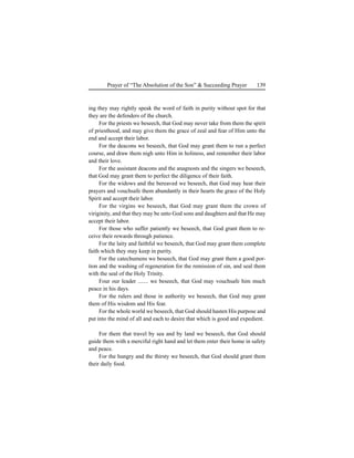 139Prayer of “The Absolution of the Son” & Succeeding Prayer
ing they may rightly speak the word of faith in purity without spot for that
they are the defenders of the church.
For the priests we beseech, that God may never take from them the spirit
of priesthood, and may give them the grace of zeal and fear of Him unto the
end and accept their labor.
For the deacons we beseech, that God may grant them to run a perfect
course, and draw them nigh unto Him in holiness, and remember their labor
and their love.
For the assistant deacons and the anagnosts and the singers we beseech,
that God may grant them to perfect the diligence of their faith.
For the widows and the bereaved we beseech, that God may hear their
prayers and vouchsafe them abundantly in their hearts the grace of the Holy
Spirit and accept their labor.
For the virgins we beseech, that God may grant them the crown of
viriginity, and that they may be unto God sons and daughters and that He may
accept their labor.
For those who suffer patiently we beseech, that God grant them to re-
ceive their rewards through patience.
For the laity and faithful we beseech, that God may grant them complete
faith which they may keep in purity.
For the catechumens we beseech, that God may grant them a good por-
tion and the washing of regeneration for the remission of sin, and seal them
with the seal of the Holy Trinity.
Four our leader ....... we beseech, that God may vouchsafe him much
peace in his days.
For the rulers and those in authority we beseech, that God may grant
them of His wisdom and His fear.
For the whole world we beseech, that God should hasten His purpose and
put into the mind of all and each to desire that which is good and expedient.
For them that travel by sea and by land we beseech, that God should
guide them with a merciful right hand and let them enter their home in safety
and peace.
For the hungry and the thirsty we beseech, that God should grant them
their daily food.
 