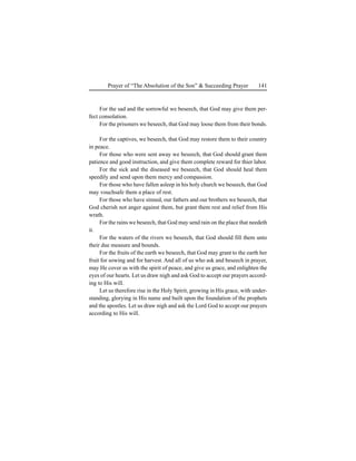 141Prayer of “The Absolution of the Son” & Succeeding Prayer
For the sad and the sorrowful we beseech, that God may give them per-
fect consolation.
For the prisoners we beseech, that God may loose them from their bonds.
For the captives, we beseech, that God may restore them to their country
in peace.
For those who were sent away we beseech, that God should grant them
patience and good instruction, and give them complete reward for thier labor.
For the sick and the diseased we beseech, that God should heal them
speedily and send upon them mercy and compassion.
For those who have fallen asleep in his holy church we beseech, that God
may vouchsafe them a place of rest.
For those who have sinned, our fathers and our brothers we beseech, that
God cherish not anger against them, but grant them rest and relief from His
wrath.
For the rains we beseech, that God may send rain on the place that needeth
it.
For the waters of the rivers we beseech, that God should fill them unto
their due measure and bounds.
For the fruits of the earth we beseech, that God may grant to the earth her
fruit for sowing and for harvest. And all of us who ask and beseech in prayer,
may He cover us with the spirit of peace, and give us grace, and enlighten the
eyes of our hearts. Let us draw nigh and ask God to accept our prayers accord-
ing to His will.
Let us therefore rise in the Holy Spirit, growing in His grace, with under-
standing, glorying in His name and built upon the foundation of the prophets
and the apostles. Let us draw nigh and ask the Lord God to accept our prayers
according to His will.
 