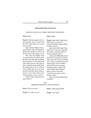 145Prayer of The Covenant
Priest:- Holy:
People:- God, holy mighty, holy Liv-
ing, Immortal, who was born from
the holy Virgin Mary; have mercy
upon us, Lord.
Holy God, holy Mighty, holy liv-
ing, Immortal, who was baptized in
Jordan and crucified on the tree of
the cross; have mercy upon us, Lord.
Holy God, holy Mighty, holy
Living, Immortal, who did rise from
the dead on the third day, ascend into
heaven in glory, sit at the right hand
of the Father and wilt come again in
glory to judge the quick and the dead;
have mercy upon us, Lord. Glory be
to the Father, glory be to the Son,
glory be to the Holy Spirit, both now
and ever and world without end.
Amen and amen, so be it, so be it.
O holy Trinity, living God, have
mercy upon us.
Priest:- Glory be to God.
People:- It is right, it is just.
Priest:- Qidus
People:- Igzee'abihér, Qidus hayal
Qidus hiyaw ze'eeyimewit
zetewelde iMariam imqidist dingil
tesahalene igzee'o.
qidus Igzee'abiher qidus hayal
qidus hiyaw ze'iymewit zeteÊemqe
beYordanos weteseqle deebe iÍe
mesqel. tesahalene igzee'o.
qidus Igzee'abihér qidus hayal
qidus hiyaw ze'eeyimewit zetensi'a
imutan ame salist ilet arge besibihat
wiste semayat wenebere beyemane
abuhu dagime yimeÍ'i besibhat
yikwonin hiyawane wemutane
tesahalene igzee'o. sibhat le'Ab
sibhat leWeld sibhat leMenfes
Qidus yi'izénee wezelfenee
wele'alem alem amen we'amen
leyikun leyikun.
Qidus silus Igzee'abihér hiyaw
tesahalene.
Priest:- sibhat le'Igzee'abihér
People:- ritu'i yidelu.
Part 1
MlDNIGHT PRAYER OF THE COVENANT.
PRAYER OF THE COVENANT
WHICH IS SAID AT ALL THREE DIFFERENT INSTANCES.
 