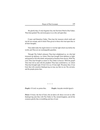 149Prayer of The Covenant
We glorify thee, O only-begotten Son, the first-born Word of the Father;
Thou hast granted Thy universal grace to us who call upon thee.
O pure and blameless Father, Thou hast the treasures which moth and
rust do not corrupt, and of which Thou givest to those who trust upon thee in
all their thoughts.
Thou didst make the angels desire to visit the light which was before the
world, and Thou art our unchangeable guardian.
Through Thy Father's pleasure Thou hast enlightened us, we who had
treasured up darkness, we whom Thou hast brought from darkness to light,
and granted us life after death, and granted us freedom from slavery. With Thy
cross Thou hast brought us nearer to Thy Father in heaven. With the gospel
Thou hast led us and with the prophets Thou hast comforted us, we whom
Thou hast brought nigh, O God. Give us, O God, light. We praise thee, O our
God, that with ceaseless thanksgiving we may say that we are Thy servants;
and the people praise thee.
People:- O Lord, we praise thee.
Priest:- O Jesus, the Son of God, who art above all, thrice over do we offer
thanksgiving unto thee with Thy Father in Thy eternal kingdom, and all the
creatures glorify thee in trembling and fear of soul.
People:- keeyake niwédis Igzee'o
* * *
 