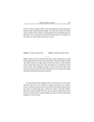 157Prayer of The Covenant
O Thou, Creator of angels, Father of all, the adornment of the world and the
maker of earth, Wisdom and Knowledge were sent to the world by the Father
who was before. This existence is unchangeable and unsearchable and invis-
ible Spirit. Thou art the glorious announcer and Thy name is wonderful. For
this reason we, Thy servants, praise thee, O Lord.
People:- O Lord, we praise thee.
Priest:- Thrice over do we offer this holy glory to thee, who hast given us Thy
unchangeable faith with which Thou hast made us break the bonds of death.
Thou didst create the up right minds of those who believe in thee that they
may be called gods among men. Thou hast granted us to tread down all the
powers of the .enemy through the Spirit, so that we may loosen that which
cannot be loosened. Thou hast made effectual for us love towards Thy Father
and made reconciliation between us and him.
O Lord, hear those who supplicate thee. O Lord, let not us, who sup pli-
cate thee, fall into sin, but vindicate us against our enemies, our accusers.
Grant us continuous prayer that we may be kept from being swallowed up by
the enemy. O eternal King, hear; comfort the widows, accept the orphans,
purify the unclean through Thy mercy, grant wisdom to the foolish, restore
the lost, save the prisoners, and be a refuge to all of us, for Thine is the blessed
kingdom, O Lord our God.
* * *
People:- keeyake niwédis igzee'o.
 