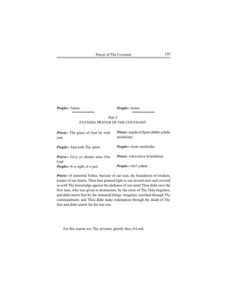159Prayer of The Covenant
People:- Amen.
************
Priest:- The grace of God be with
you.
People:- And with Thy spirit.
Priest:- Give ye thanks unto Our
God.
People:- It is right, it is just.
Priest:- O immortal Father, Saviour of our soul, the foundation of wisdom,
keeper of our hearts, Thou hast granted light to our inward eyes and covered
us with Thy knowledge against the darkness of our mind Thou didst save the
first man, who was given to destruction, by the cross of Thy Only-begotten,
and didst renew him by the immortal things. Iniquities vanished through Thy
commandment, and Thou didst make redemption through the death of Thy
Son and didst search for the lost one.
For this reason we, Thy servants, glorify thee, O Lord.
People:- Amen.
************
Priest:- Íegahu le'Igzee'abihér yehalu
mislékimu
People:- misle menfesike
Priest:- a'ikwutiwo le'amlakine
People:- ritu'i yidelu
Part 3
EVENING PRAYER OF THE COVENANT
 
