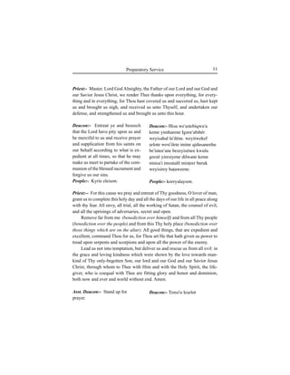 11Preparatory Service
Deacon:- Entreat ye and beseech
that the Lord have pity upon us and
be merciful to us and receive prayer
and supplication from his saints on
our behalf according to what is ex-
pedient at all times, so that he may
make us meet to partake of the com-
munion of the blessed sacrament and
forgive us our sins.
People:- Kyrie eleison.
Asst. Deacon:- Stand up for
prayer.
Deacon:- Hisu we'astebiqwu'u
keme yimharene Igzee'abihér
weyisahal la'iléne. weyitwekef
Íelote wesi'ilete imine qidusaneehu
be'intee'ane bezeyisénee kwulu
geezé yiresiyene dilwane keme
ninisa'i imsutafé misÊeer buruk
weyisirey haÊaweene.
People:- keeryalayson.
Deacon:- Tensi'u leÍelot
Priest:- Master. Lord God Almighty, the Father of our Lord and our God and
our Savior Jesus Christ, we render Thee thanks upon everything, for every-
thing and in everything, for Thou hast covered us and succored us, hast kept
us and brought us nigh, and received us unto Thyself, and undertaken our
defense, and strengthened us and brought us unto this hour.
Priest:-- For this cause we pray and entreat of Thy goodness, O lover of man,
grant us to complete this holy day and all the days of our life in all peace along
with thy fear. All envy, all trial, all the working of Satan, the counsel of evil,
and all the uprisings of adversaries, secret and open.
Remove far from me (benediction over himself) and from all Thy people
(benediction over the people) and from this Thy holy place (benediction over
those things which are on the altar). All good things, that are expedient and
excellent, command Thou for us, for Thou art He that hath given us power to
tread upon serpents and scorpions and upon all the power of the enemy.
Lead us not into temptation, but deliver us and rescue us from all evil: in
the grace and loving kindness which were shown by the love towards man-
kind of Thy only-begotten Son, our lord and our God and our Savior Jesus
Christ, through whom to Thee with Him and with the Holy Spirit, the life-
giver, who is coequal with Thee are fitting glory and honor and dominion,
both now and ever and world without end. Amen.
 