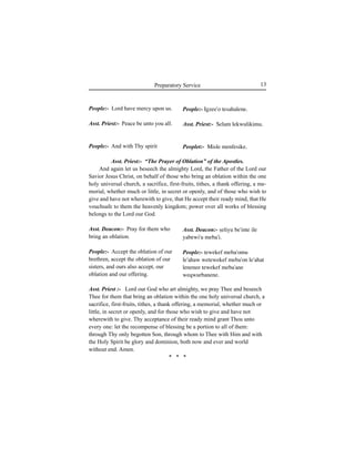 13Preparatory Service
People:- Lord have mercy upon us.
Asst. Priest:- Peace be unto you all.
People:- And with Thy spirit
Asst. Deacon:- Pray for them who
bring an oblation.
People:- Accept the oblation of our
brethren, accept the oblation of our
sisters, and ours also accept, our
oblation and our offering.
People:- Igzee'o tesahalene.
Asst. Priest:- Selam lekwulikimu.
Peoplet:- Misle menfesike.
Asst. Deacon:- Íeliyu be'inte ile
yabewi'u meba'i.
People:- tewekef meba'omu
le'ahaw wetewekef meba'on le'ahat
lenenee tewekef meba'ane
weqwurbanene.
Asst. Priest:- “The Prayer of Oblation” of the Apostles.
And again let us beseech the almighty Lord, the Father of the Lord our
Savior Jesus Christ, on behalf of those who bring an oblation within the one
holy universal church, a sacrifice, first-fruits, tithes, a thank offering, a me-
morial, whether much or little, in secret or openly, and of those who wish to
give and have not wherewith to give, that He accept their ready mind, that He
vouchsafe to them the heavenly kingdom; power over all works of blessing
belongs to the Lord our God.
Asst. Priest :- Lord our God who art almighty, we pray Thee and beseech
Thee for them that bring an oblation within the one holy universal church, a
sacrifice, first-fruits, tithes, a thank offering, a memorial, whether much or
little, in secret or openly, and for those who wish to give and have not
wherewith to give. Thy acceptance of their ready mind grant Thou unto
every one: let the recompense of blessing be a portion to all of them:
through Thy only begotten Son, through whom to Thee with Him and with
the Holy Spirit be glory and dominion, both now and ever and world
without end. Amen.
* * *
 