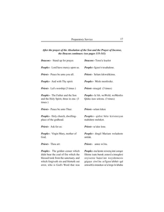 17Preparatory Service
Deacon:- Stand up for prayer.
People:- Lord have mercy upon us.
Priest:- Peace be unto you all.
People:- And with Thy spirit
Priest:- Let's worship (3 times )
People:- The Father and the Son
and the Holy Spirit, three in one. (3
times )
Priest:- Peace be unto Thee:
People:- Holy church, dwelling-
place of the godhead.
Priest:- Ask for us:
People:- Virgin Mary, mother of
God,
Priest:- Thou art:
People:- The golden censer which
didst bear the coal of fire which the
blessed took from the sanctuary, and
which forgiveth sin and blotteth out
error, who is God's Word that was
Deacon:- Tensi'u leÍelot
People:- Igzee'o tesahalene.
Priest:- Selam lekwulikimu.
People:- Misle menfesike.
Priest:- nisegid (3 times)
People:- le'Ab, weWeld, weMenfes
Qidus inze selestu. (3 times)
Priest:- selam lekee
People:- qidist béte kiristeeyan
mahidere melekot.
Priest:- se'alee lene.
People:- dingil Mariam weladeete
amlak.
Priest:- antee wi'itu.
People:- ma'iÊente zewerq inte Íorqee
fihime isate buruk zenesi'a imeqdesi
zeyiseree haÊee'ate weyidemesis
gégaye ziwi'itu ze'Igzee'abihér qal
zetesebi'a imnekee ze'a'irege le'abuhu
After the prayer of the Absolution of the Son and the Prayer of Incense,
the Deacon continues: (see pages 135-141)
 