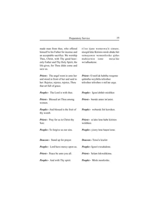 19Preparatory Service
made man from thee, who offered
himself to his Father for incense and
an acceptable sacrifice. We worship
Thee, Christ, with Thy good heav-
enly Father and Thy Holy Spirit, the
life-giver, for Thou didst come and
save us.
Priest:- The angel went in unto her
and stood in front of her and said to
her: Rejoice, rejoice, rejoice, Thou
that art full of grace.
People:- The Lord is with thee.
Priest:- Blessed art Thou among
women.
People:- And blessed is the fruit of
thy womb.
Priest:- Pray for us to Christ thy
Son:
People:- To forgive us our sins.
Deacon:- Stand up for prayer.
People:- Lord have mercy upon us.
Priest:- Peace be unto you all.
People:- And with Thy spirit.
ri'iso iÊane wemeswa'it simure.
nisegid leke Kiristos misle abuke hér
semayawee wemenfesike qidus
mahiyewee isme meÍa'ike
we'adhankene.
Priest:- O meli'ak habéha weqome
qidméha weyibéla tefesihee
tefesihee tefesihee o mil'ate Íega.
People:- Igzee'abihér mislékee
Priest:- burukt antee im'anist.
People:- weburuk firé kersikee.
Priest:- se'alee lene habe kiristos
weldikee.
People:- yisrey lene haÊaw'eene.
Deacon:- Tensi'u leÍelot
People:- Igzee'o tesahalene.
Priest:- Selam lekwulikimu.
People:- Misle menfesike.
 
