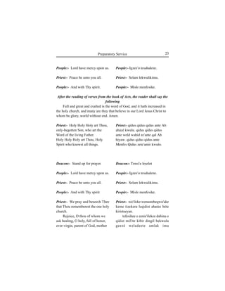 23Preparatory Service
People:- Lord have mercy upon us.
Priest:- Peace be unto you all.
People:- And with Thy spirit.
Priest:- Holy Holy Holy art Thou,
only-begotten Son, who art the
Word of the living Father.
Holy Holy Holy art Thou, Holy
Spirit who knowst all things.
Deacon:- Stand up for prayer.
People:- Lord have mercy upon us.
Priest:- Peace be unto you all.
People:- And with Thy spirit
Priest:- We pray and beseech Thee
that Thou rememberest the one holy
church.
Rejoice, O thou of whom we
ask healing, O holy, full of honor,
ever-virgin, parent of God, mother
People:- Igzee'o tesahalene.
Priest:- Selam lekwulikimu.
People:- Misle menfesike.
Priest:- qidus qidus qidus ante Ab
ahazé kwulu. qidus qidus qidus
ante weld wahid ze'ante qal Ab
hiyaw. qidus qidus qidus ante
Menfes Qidus zete'amir kwulo.
Deacon:- Tensi'u leÍelot
People:- Igzee'o tesahalene.
Priest:- Selam lekwulikimu.
People:- Misle menfesike.
Priest:- nis'ileke wenastebeqwu'ake
keme tizekera leqidist ahatee béte
kiristeeyan.
tefesihee o zenis'ilekee dahina o
qidist mil'ite kibir dingil bekwulu
geezé weladeete amlak imu
After the reading of verses from the book of Acts, the reader shall say the
following
Full and great and exalted is the word of God, and it hath increased in
the holy church, and many are they that believe in our Lord Jesus Christ to
whom be glory, world without end. Amen.
 