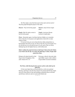 37Preparatory Service
Deacon:- Pray for the holy gospel.
People:- May He make us meet to
hear the holy gospel.
Ethiopia will submit herself to God.
Sing to God, O kingdoms of the
earth. Psalms 68:31-32
Do Thou make us also like them meet to hear and to do the word of
Thy holy gospel through the prayer of the saints.
Deacon:- Íeliyu be'inte wengél
qidus.
People:- yiresiyene dilwane
leseme'ea wengél qidus.
Eetiyo∏ya tabeÍih ideweeha habe
igzee'abihér negeste midir sebihwo
le'igzee'abihér wezemiru le'amlakine
Priest:- Remember again, Lord them that have bidden us to remember
them at the time of our prayers and supplications wherewith we make
request of Thee.
O Lord our God, give rest to them that have fallen asleep before us,
heal speedily them that are sick, for Thou art the life of us all, the hope of us
all, the deliverer of us all and the raiser of us all, and to Thee we lift up
thanksgiving unto the highest heaven, world without end.
Before reading the gospel, the deacon shall sing (2 times) from the Psalms
a text which suits the day. For starter the following is written. People shall
repeat three times.
The Priest, while blessing the four quarters of the world, shall say the
following:
O God, most high, bless us all and sanctify us with every spiritual
blessing, and bring us into the holy church to be joined with His holy angels
who serve Him always in fear and trembling, and glorify Him at all times
and all hours, both now and ever and world without end.
* * *
 