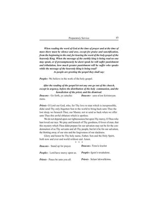 45Preparatory Service
When reading the word of God at the time of prayer and at the time of
mass there must be silence and awe, except for praise and sanctification,
from the beginning to the end, for hearing the word of the holy gospel of the
heavenly King. When the message of the earthly king is being read no one
may speak, or if presumptuously he doest speak he will suffer punishment
and tribulation, how much greater punishment will he suffer who speaks
while the message of the heavenly King is being read?
As people are greeting the gospel they shall say:
People:- We believe in the work of the holy gospel.
After the reading of the gospel let not any one go out of the church,
except in urgency, before the distribution of the holy communion, and the
benediction of the priest, and the dismissal.
Deacon:- Go forth, ye catechu-
mens.
Deacon:- Stand up for prayer.
People:- Lord have mercy upon us.
Priest:- Peace be unto you all.
Deacon:- Íasu ni'use kiristeeyan.
Priest:- O Lord our God, who, for Thy love to man which is inexpressible,
didst send Thy only-begotten Son to the world to bring back unto Thee the
lost sleep, we beseech Thee, our Master, not to send us back when we offer
unto Thee this awful oblation which is spotless.
We do not depend upon our righteousness but uponThy mercy, OThou who
hast loved our race. We pray and beseech of Thy goodness, O lover of man, that
this mystery which Thou didst prepare for our salvation may not be for the con-
demnation of us Thy servants and all Thy people, but let it be for our salvation,
the blotting away of our sins and the forgiveness of our slackness.
Glory and honor be Thy holy name, Father, Son and the Holy Spirit,
both now and ever and world without end. Amen.
* * *
Deacon:- Tensi'u leÍelot
People:- Igzee'o tesahalene.
Priest:- Selam lekwulikimu.
 