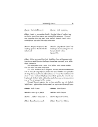 47Preparatory Service
People:- And with Thy spirit
Deacon:- Pray for the peace of the
one holy apostolic church orthodox
in the Lord.
People:- Kyrie eleison.
Deacon:- Stand up for prayer.
People:- Lord have mercy upon us.
Priest:- Peace be unto you all.
People:- Misle menfesike.
Deacon:- Íeliyu be'inte selame béte
kiristeeyan ahatee qidist guba'é inte
hawariyat riti'it behabe
Igzee'abihér.
People:- Keeryalayson.
Deacon:- Tensi'u leÍelot
People:- Igzee'o tesahalene.
Priest:- Selam lekwulikimu.
Priest:- Again we beseech the almighty God, the Father of our Lord and
our Savior Jesus Christ, we ask and entreat of Thy goodness. O lover of
man, remember, Lord, the peace of the one holy apostolic church which
reacheth from one end of the world to the other.
Priest:- All the people and the whole flock bless Thou, all the peace that is
from heaven send Thou into the hearts of us all and vouchsafe us the safety
of our life therein.
Vouchsafe peace to our Leader, to his palace, to his armies, to those
who rule under him and to his princes:
And to the multitude of our neighbors at home and abroad adorn them
with all peace: O King of peace, grant us Thy peace for Thou hast granted us
all things. Posses us, O Lord and requite us, for beside Thee we know none
other: we make mention of thy holy name and call upon it, that our souls may
live through the Holy Spirit and that the death of sin may not have dominion
over us Thy servants and all Thy people:
Through Thy only-begotten Son to whom with Thee and with the Holy
Spirit be glory and dominion, both now and ever and world without end.Amen.
 