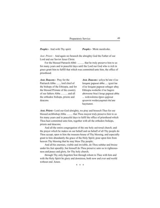 49Preparatory Service
People:- And with Thy spirit
Asst. Deacon:- Pray for the
Patriarch Abba ......, lord chief of
the bishops of the Ethiopia, and for
the blessed Primate of the country
of our fathers Abba .......... and all
the orthodox bishops, priests and
deacons.
People:- Misle menfesike.
Asst. Deacon:- Íeliyu be'inte ri'ise
leeqane ∏a∏asat abba .... igzee'ine
ri'ise leeqane ∏a∏asat zehager abay
Ethiopia wedeebe ri'ise hagere
abeweene biÍu'i leeqe ∏a∏asat abba
... wekwulomu é∏ees qo∏osat
qesawist wedeeyaqonat ritu'ane
haymanot.
Asst. Priest:- And again we beseech the almighty God the Father of our
Lord and our Savior Jesus Christ.
For the blessed Patrarch Abbö .......... that he truly preserve him to us
for many years and in peaceful days until the Lord our God who is rich in
grace grant him to fulfill that which was committed unto him, the office of
priesthood.
Asst. Priest:- Lord our God almighty, we pray and beseech Thee for our
blessed archbishop Abba ......... that Thou mayest truly preserve him to us
for many years and in peaceful days to fulfil the office of priesthood which
Thou hast committed unto him, together with all the orthodox bishops,
priests and deacons;
And all the entire congregation of the one holy universal church; and
the prayer which he makes on our behalf and on behalf of all Thy people do
Thou accept, open to him the treasure-house of Thy blessing, and especially
grant to him abundantly the grace of the Holy Spirit; pour upon him from
heaven Thy blessing that he may bless Thy people;
And all his enemies, visible and invisible, do Thou subdue and bruise
under his feet speedily; but himself do Thou preserve unto us in righteous-
ness and peace and glory, for Thy holy church;
through Thy only-begotten Son through whom to Thee with him and
with the Holy Spirit be glory and dominion, both now and ever and world
without end. Amen.
* * *
 