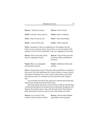 51Preparatory Service
Deacon:- Stand up for prayer.
People:- Lord have mercy upon us.
Priest:- Peace be unto you all.
People:- And with Thy spirit
Deacon:- Pray for this holy church
and our congregation therein.
People:- Bless our congregation
and keep them in peace.
Deacon:- Let us all say, in the
wisdom of God, the prayer of faith
Deacon:- Tensi'u leÍelot
People:- Igzee'o tesahalene.
Priest:- Selam lekwulikimu.
People:- Misle menfesike.
Deacon:- Íeliyu be'inte zatee béte
kiristeeyan qidist wemahiberene
bewisteta.
People:- mahiberene barike iqeb
beselam.
Deacon:- nibel kwuline beÊibebe
Igzee'abihér Íelote haymanot.
Priest:- And again we make our supplication to the almighty God, the
Father of our Lord and our Savior Jesus Christ; we ask and entreat of Thy
goodness, O lover of man. Remember, Lord, our congregation; bless them.
Priest:- Grant that they may be Thine that without slothfulness or hindrance
they may do Thy holy and blessed will, a house of prayer, a house of purity
and a house of blessing. Give us also, Lord, us Thy servants, and to them
that shall come after us, vouchsafe us to the end of the world, length of
days.
Arise Lord My God and let Thy enemies be scattered and let them that
hate thy holy and blessed name flee before thee.
But let thy people who do thy will at all times be blessed with blessings
a thousand thousand and ten thousand times ten thousand, through thy only-
begotten Son through whom to thee with him and with the Holy Spirit be
glory and dominion. both now and ever and world without end. Amen.
 