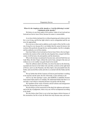 53Preparatory Service
When it is the Anaphora of the Apostles or Lord the following is recited
“Amakniyou of the Apostles”
We believe in one God, maker of all creation. Father of our Lord and our
God and our Savior Jesus Christ, because his nature is unsearchable.
As we have before declared, he is without beginning and without end, but
He is ever living, and He has light which is never extinguished and He can
never be approached.
He is not two or three and no addition can be made to Him; but He is only
one, living for ever, because He is not hidden that He cannot be known, but
we know Him perfectly through the law and the prophets, that He is almighty
and has authority over all the creation.
One God, Father of our Lord and our Savior Jesus Christ, who was begot-
ten before the creation of the world, the only-begotten Son, coequal with Him,
creator of all the hosts, the principalities and the dominions;
Who in the last days was pleased to become man, and took flesh from our
Lady Mary, the holy Virgin, without the seed of man, and grew like men yet
without sin or evil; neither was guile found in his mouth.
Then He suffered, died in the flesh, rose from the dead on the third day,
ascended unto heaven to the Father who sent Him, sat down at the right hand
of Power, sent to us the Paraclete, the Holy Spirit, who proceedeth from the
Father, and saved all the world, and who is co-eternal with the Father and the
Son.
We say further that all the Creatures of God are good and there is nothing
to be rejected, and the spirit, the life of the body, is pure and holy in all.
And we say that marriage is pure, and childbirth is undefiled, because
God created Adam and Eve to multiply. We understand further that there is in
our body a soul which is immortal and does not perish with the body.
We repudiate all the works of heretics and all schisms and transgression
of the law, because they are for us impure.
We also believe in the resurrection of the dead, the righteous and sinners;
and in the day of judgement, when every one will be recompensed according
to his deeds.
We also believe that Christ is not in the least degree inferior because of
His incarnation, but He is God, the Word who truly became man, and recon-
 