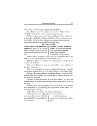 55Preparatory Service
ciled mankind to God being the High-priest of the Father.
Henceforth let us not be circumcised like the Jews. We know that he
who had to fulfill the law and the prophets has already come.
To Him, for those coming all people looked forward. Jesus Christ, who
is descended from Judah, from the root of Jesse, whose government is upon
his shoulder: to Him be glory, thanksgiving, greatness, blessing, praise,
song, both now and ever and world without end. Amen.
The Prayer of Faith
(Prayed instead of the Amakniyou of the Apostles on certain occasions)
And we believe in one Lord Jesus Christ, the only-begotten Son of the
Father who was with Him before the creation of the world:
Light from light, true God from true God, begotten not made, of one
essence with the Father:
By whom all things were make, and without Him was not anythings in
heaven or earth made:
Who for us men and for our salvation came down from heaven, was made
man and was incarnate from the Holy Spirit and from the holy Virgin Mary.
Became man, was crucified for our sakes in the days of Pontius Pilate,
suffered, died, was buried and rose from the dead on the third day as as writ-
ten in the holy scriptures:
Ascended in glory into heaven, sat at the right hand of His Father, and
will come again in glory to judge the living and the dead; there is no end of
His reign.
And we believe in the Holy Spirit, the life-giving God, who proceedeth
from the Father; we worship and glorify Him with the Father and the Son;
who spoke by the prophets;
And we believe in on holy, universal, apostolic church,
And we believe in one baptism for the remission of sins,
People:- ne'amin be'ahadu amlak
Igzee'abihér Ab ahazé kwulu
gebaré semayat wemidri
ze'eeyasteree weze'eeyasteree.
weniséfo tinsa'é mutan
wehiywete zeyimeÍi'i le'aleme alem
amen.
People:- We believe in on God the
Father almighty, maker of heaven,
earth and all things visible and invis-
ible.
and wait for the resurrection from the
dead and the life to come, world with-
out end. Amen.
* * *
 