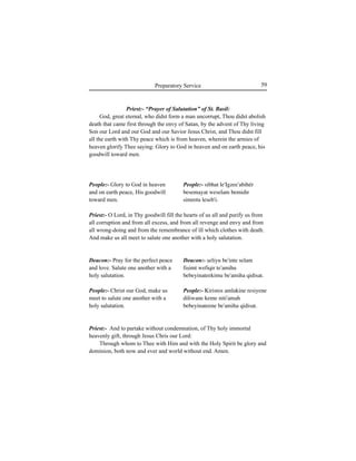 59Preparatory Service
People:- Glory to God in heaven
and on earth peace, His goodwill
toward men.
Deacon:- Pray for the perfect peace
and love. Salute one another with a
holy salutation.
People:- Christ our God, make us
meet to salute one another with a
holy salutation.
Priest:- “Prayer of Salutation” of St. Basil:
God, great eternal, who didst form a man uncorrupt, Thou didst abolish
death that came first through the envy of Satan, by the advent of Thy living
Son our Lord and our God and our Savior Jesus Christ, and Thou didst fill
all the earth with Thy peace which is from heaven, wherein the armies of
heaven glorify Thee saying: Glory to God in heaven and on earth peace, his
goodwill toward men.
Priest:- O Lord, in Thy goodwill fill the hearts of us all and purify us from
all corruption and from all excess, and from all revenge and envy and from
all wrong-doing and from the remembrance of ill which clothes with death.
And make us all meet to salute one another with a holy salutation.
Priest:- And to partake without condemnation, of Thy holy immortal
heavenly gift, through Jesus Chris our Lord:
Through whom to Thee with Him and with the Holy Spirit be glory and
dominion, both now and ever and world without end. Amen.
People:- sibhat le'Igzee'abihér
besemayat weselam bemidir
simretu leseb'i.
Deacon:- Íeliyu be'inte selam
fiÍimt wefiqir te'amihu
bebeyinateekimu be'amiha qidisat.
People:- Kiristos amlakine resiyene
diliwane keme niti'amah
bebeyinateene be'amiha qidisat.
 