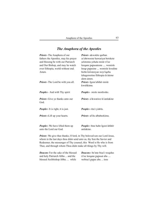 63Anaphora of the Apostles
Priest:- The Anaphora of our
fathers the Apostles, may his prayer
and blessing be with our Patriarch
and Our Bishop, and may he watch
over Ethiopia, world without end.
Amen.
Priest:- The Lord be with you all.
People:- And with Thy spirit
Priest:- Give ye thanks unto our
God.
People:- It is right, it is just.
Priest:--Lift up your hearts.
People:- We have lifted them up
unto the Lord our God.
Deacon: For the sake of the blessed
and holy Patriarch Abba ... and the
blessed Archbishop Abba .... while
The Anaphora of the Apostles
Priest:- We give thee thanks, O lord, in Thy beloved son our Lord Jesus,
whom in the last days thou didst send unto us, thy Son the Savior and
Redeemer, the messenger of Thy counsel, this Word is He who is from
Thee, and through whom Thou didst make all things by Thy will.
Priest:- akwotéte qurban
ze'abeweene hawariyat berekete
Íelotomu yehalu misle ri'ise
leeqane ∏a∏asateene .... wemisle
leeqe ∏a∏asine ... wemisle kwuline
hizbe kiristeeyan weyi'iqeba
lehagereetine Ethiopia le'aleme
alem amen.
Priest:- Igzee'abihér misle
kwulikimu.
People:- misle menfesike.
Priest:- a'ikwutiwo le'amlakine
People:- ritu'i yidelu.
Priest:- al'ilu albabeekimu.
People:- bine habe Igzee'abihér
amlakine.
Deacon:- be'inte biÍu'i weqidus
ri'ise leeqane ∏a∏asat aba ....
webiÍu'i ∏a∏as aba ... inze
 