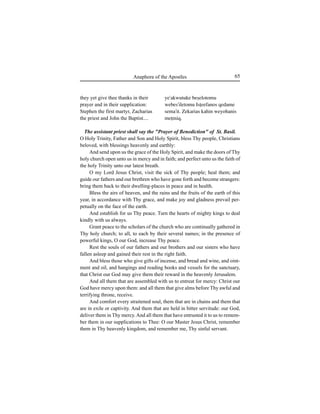65Anaphora of the Apostles
they yet give thee thanks in their
prayer and in their supplication:
Stephen the first martyr, Zacharias
the priest and John the Baptist....
ye'akwutuke beÍelotomu
webes'iletomu IsÊeefanos qedame
sema'it. Zekarias kahin weyohanis
meÊmiq.
The assistant priest shall say the "Prayer of Benediction" of St. Basil.
O Holy Trinity, Father and Son and Holy Spirit, bless Thy people, Christians
beloved, with blessings heavenly and earthly:
And send upon us the grace of the Holy Spirit, and make the doors of Thy
holy church open unto us in mercy and in faith; and perfect unto us the faith of
the holy Trinity unto our latest breath.
O my Lord Jesus Christ, visit the sick of Thy people; heal them; and
guide our fathers and our brethren who have gone forth and become strangers:
bring them back to their dwelling-places in peace and in health.
Bless the airs of heaven, and the rains and the fruits of the earth of this
year, in accordance with Thy grace, and make joy and gladness prevail per-
petually on the face of the earth.
And establish for us Thy peace. Turn the hearts of mighty kings to deal
kindly with us always.
Grant peace to the scholars of the church who are continually gathered in
Thy holy church; to all, to each by their several names; in the presence of
powerful kings, O our God, increase Thy peace.
Rest the souls of our fathers and our brothers and our sisters who have
fallen asleep and gained their rest in the right faith.
And bless those who give gifts of incense, and bread and wine, and oint-
ment and oil, and hangings and reading books and vessels for the sanctuary,
that Christ our God may give them their reward in the heavenly Jerusalem.
And all them that are assembled with us to entreat for mercy: Christ our
God have mercy upon them: and all them that give alms before Thy awful and
terrifying throne, receive.
And comfort every straitened soul, them that are in chains and them that
are in exile or captivity. And them that are held in bitter servitude: our God,
deliver them in Thy mercy.And all them that have entrusted it to us to remem-
ber them in our supplications to Thee: O our Master Jesus Christ, remember
them in Thy heavenly kingdom, and remember me, Thy sinful servant.
 