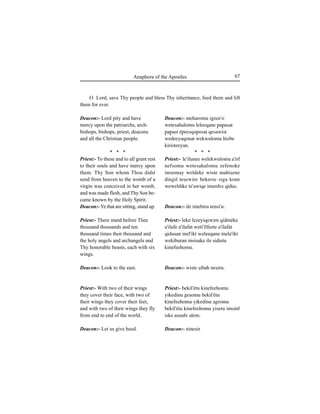 67Anaphora of the Apostles
Deacon:- Lord pity and have
mercy upon the patriarchs, arch-
bishops, bishops, priest, deacons
and all the Christian people.
* * *
Priest:- To these and to all grant rest
to their souls and have mercy upon
them. Thy Son whom Thou didst
send from heaven to the womb of a
virgin was conceived in her womb,
and was made flesh, and Thy Son be-
came known by the Holy Spirit.
Deacon:- Ye that are sitting, stand up.
Priest:- There stand before Thee
thousand thousands and ten
thousand times then thousand and
the holy angels and archangels and
Thy honorable beasts, each with six
wings.
Deacon:- Look to the east.
Priest:- With two of their wings
they cover their face, with two of
their wings they cover their feet,
and with two of their wings they fly
from end to end of the world.
Deacon:- Let us give heed.
O Lord, save Thy people and bless Thy inheritance, feed them and lift
them for ever.
Deacon:- meharomu igzee'o
wetesahalomu leleeqane ∏a∏asat
∏a∏ast é∏eesqo∏osat qesawist
wedeeyaqonat wekwulomu hizbe
kiristeeyan.
* * *
Priest:- le'ilunee welekwulomu a'irf
nefsomu wetesahalomu zefenoke
imsemay weldeke wiste mahiÍene
dingil teÍewire bekerse siga kone
weweldike te'awiqe imenfes qidus.
Deacon:- ile tinebiru tensi'u.
Priest:- leke lezeyiqewim qidméke
a'ilafe a'ilafat weti'ilfeete a'ilafat
qidusan mel'ikt weleeqane mela'ikt
wekiburan insisake ile sidistu
kinefeehomu.
Deacon:- wiste Íibah neÍiru.
Priest:- bekil'étu kinefeehomu
yikedinu geÍomu bekil'étu
kinefeehomu yikedinu agromu
bekil'étu kinefeehomu yiseru imÍinf
iske aÍnafe alem.
Deacon:- nineÍir
 