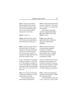 69Anaphora of the Apostles
Priest:- And they all constantly
hallow and praise Thee, with all
them that hallow and praise Thee;
receive also our hallowing which
we utter unto Thee: Holy Holy
Holy perfect Lord of hosts.
Deacon:- Answer ye.
People:- Holy Holy Holy, perfect
Lord of hosts, heaven and earth are
full of the holiness of Thy glory.
Priest:- Truly heaven and earth are
full of the holiness of Thy glory
through our Lord and our God and
our Savior Jesus Christ Thy holy
Son. He came and was born of a
virgin that He might fulfill Thy will
and make a people for Thee.
People:- Remember us, Lord, in Thy
kingdom; remember us, Lord, Mas-
ter, in Thy kingdom; remember us,
Lord, in Thy kingdom, as Thou didst
remember the thief on the right hand
when Thou was on the tree of the
holy cross.
* * *
Priest:- He stretched out His hands
in the passion, suffering to save the
sufferers that trust in Him,
Who was delivered to the
passion that He might destroy
Priest:- wezelfe inke kwulomu keme
keeyake yiqédisuke weyiwédisu
misle kwulomu ile yiqédisuke
weyiwédisuke.
adee tewekef zezee'anehee
qidasé ile zengileke Qidus Qidus
Qidus Igzee'abihér Íeba'ot fiÍum.
Deacon:- awsi'u.
People:- qidus qidus qidus
Igzee'abihér Íeba'ot fiÍum milu'i
semayate wemidre qidisate
sibhateeke.
Priest:- aman mel'a semayate
wemidre qidisate sebhateeke
be'igzee'ine we'amlakine
wemedhaneene Eeyesus Kiristos
qidus weldike meÍi'a w'imdingil
tewelde keme feqadeke yifeim
wehizibike leke yigber.
People:- tezekerene igzee'o bewiste
mengistike tezekerene igzee'o O
leeq bewiste mengistike tezekerene
igzee'o bewiste mengistike. bekeme
tezekerko lefeeyatawee zeyeman
inze haloke deebe iÍe mesqel qidus.
* * *
Priest:- sefiha ideweehu lehimam
mameemo meke himumane yadihin
ile tewekelu bela'iléhu.
zetewihibo lehimam keme mote
yisi'ar wema'isere seyÊan yibtik
 