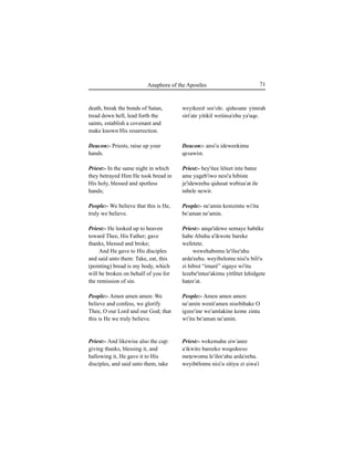 71Anaphora of the Apostles
death, break the bonds of Satan,
tread down hell, lead forth the
saints, establish a covenant and
make known His resurrection.
Deacon:- Priests, raise up your
hands.
Priest:- In the same night in which
they betrayed Him He took bread in
His holy, blessed and spotless
hands;
People:- We believe that this is He,
truly we believe.
Priest:- He looked up to heaven
toward Thee, His Father; gave
thanks, blessed and broke;
And He gave to His disciples
and said unto them: Take, eat, this
(pointing) bread is my body, which
will be broken on behalf of you for
the remission of sin.
People:- Amen amen amen: We
believe and confess, we glorify
Thee, O our Lord and our God; that
this is He we truly believe.
Priest:- And likewise also the cup:
giving thanks, blessing it, and
hallowing it, He gave it to His
disciples, and said unto them, take
weyikeed see'ole. qidusane yimrah
siri'ate yitikil wetinsa'ehu ya'uqe.
Deacon:- ansi'u ideweekimu
qesawist.
Priest:- bey'itee léleet inte batee
ame yageb'iwo nesi'a hibiste
je'ideweehu qidusat webiÍu'at ile
inbele newir.
People:- ne'amin kemzintu wi'itu
be'aman ne'amin.
Priest:- anqa'idewe semaye habéke
habe Abuhu a'ikwote bareke
wefetete.
wewehabomu le'ilee'ahu
arda'eehu. weyibelomu nisi'u bili'u
zi hibist “imaré” sigaye wi'itu
lezebe'intee'akimu yitfétet lehidgete
haÊee'at.
People:- Amen amen amen:
ne'amin wenit'amen nisebihake O
igzee'ine we'amlakine keme zintu
wi'itu be'aman ne'amin.
Priest:- wekemahu Íiw'anee
a'ikwito bareeko weqedeeso
meÊewomu le'ilee'ahu arda'eehu.
weyibélomu nisi'u sitiyu zi Íiwa'i
 