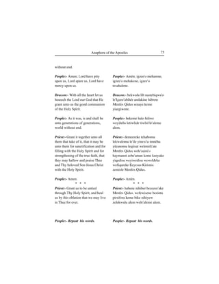 75Anaphora of the Apostles
without end.
People:- Amen; Lord have pity
upon us, Lord spare us, Lord have
mercy upon us.
Deacon:- With all the heart let us
beseech the Lord our God that He
grant unto us the good communion
of the Holy Spirit.
People:- As it was, is and shall be
unto generations of generations,
world without end.
Priest:- Grant it together unto all
them that take of it, that it may be
unto them for sanctification and for
filling with the Holy Spirit and for
strengthening of the true faith, that
they may hallow and praise Thee
and Thy beloved Son Jesus Christ
with the Holy Spirit.
People:- Amen.
* * *
Priest:- Grant us to be untied
through Thy Holy Spirit, and heal
us by this oblation that we may live
in Thee for ever.
People:- Repeat his words.
People:- Amén; igzee'o meharene,
igzee'o mehakene, igzee'o
tesahalene.
Deacon:- bekwulu lib nastebiqwu'o
le'Igzee'abihér amlakine hibrete
Menfes Qidus senaye keme
yiÍegiwene.
People:- bekeme halo hiliwe
weyihélu letiwlide tiwlid le'aleme
alem.
Priest:- demeereke tehabomu
lekwulomu le'ile yinexi'u imnéhu
yikunomu leqiisat welemili'ate
Menfes Qidus wele'aÍini'o
haymanot zebe'aman keme keeyake
yiqedisu weyiwedisu weweldeke
wefiqureke Eeyesus Kiristos
zemisle Menfes Qidus.
People:- Amén.
* * *
Priest:- habene nihiber bezezee'ake
Menfes Qidus. wefewisene bezintu
∏irsifora keme bike nihiyew
zelekwulu alem wele'aleme alem.
People:- Repeat his words.
 