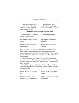 81Anaphora of the Apostles
Let us draw nigh the face of
the Savior of the world yé yé yé.
In the faith which is of Him let us
submit ourselves to Christ.
In the faith which is of him the
Apostles followed his steps.
Asst. Deacon:- Open ye the gates,
princes.
Deacon:- Ye Who are standing,
bow your heads.
Deacon:- Worship the Lord with
fear.
People:- Before Thee, Lord, we
worship, and Thee do we glorify.
There are others who say instead of the underlined:
Priest:- Lord eternal, who knowest what is hidden and what manifest,
before Thee Thy people have bowed their heads, and unto Thee have
subdued the stubborn hearts of their body; look from Thy worthy dwelling-
place, bless them, men and women; incline Thy ear to them and hearken
unto their prayer.
Establish them with the strength of Thy right hand, help them and
protect them from evil affliction; be a guardian both to their bodies and to
their souls; and increase to them, both men and women, Thy faith and the
fear of Thy name;
through Thy only-begotten Son, through whom to Thee with Him and
with the Holy Spirit be glory and dominion, both now and ever and world
without end. Amen.
* * *
wenibÍah qidme geÍu
lemedihané alem yé yé yé be-
ameene zee-ahu leKiristos nigenee.
hawariyat telewu asero.
Asst. Deacon:- arhisu hohate
mekwanint.
Deacon:- ile tiqewimu atihitu
ri'isekimu..
Deacon:- sigedu le'Igzee'abihér
befirhat.
People:- qidméke igzee'o nisegid
wenisébihake.
 