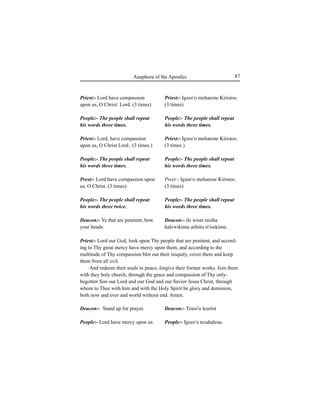 87Anaphora of the Apostles
Priest:- Lord have compassion
upon us, O Christ: Lord. (3 times)
People:- The people shall repeat
his words three times.
Priest:- Lord, have compassion
upon us, O Christ Lord.. (3 times )
People:- The people shall repeat
his words three times.
Prest:- Lord have compassion upon
us, O Christ. (3 times)
People:- The people shall repeat
his words three twice.
Deacon:- Ye that are penitent, bow
your heads.
Deacon:- Stand up for prayer.
People:- Lord have mercy upon us.
Priest:- Lord our God, look upon Thy people that are penitent, and accord-
ing to Thy great mercy have mercy upon them, and according to the
multitude of Thy compassion blot out their iniquity, cover them and keep
them from all evil.
And redeem their souls in peace, forgive their former works. Join them
with they holy church; through the grace and compassion of Thy only-
begotten Son our Lord and our God and our Savior Jesus Christ, through
whom to Thee with him and with the Holy Spirit be glory and dominion,
both now and ever and world without end. Amen.
Priest:- Igzee'o meharene Kiristos.
(3 times)
People:- The people shall repeat
his words three times.
Priest:- Igzee'o meharene Kiristos.
(3 times )
People:- The people shall repeat
his words three times.
Prest:- Igzee'o meharene Kiristos.
(3 times)
People:- The people shall repeat
his words three times.
Deacon:- ile wiste nisiha
halewikimu atihitu ri'isekimu.
Deacon:- Tensi'u leÍelot
People:- Igzee'o tesahalene.
 