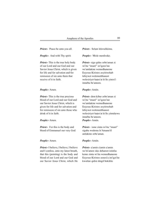 89Anaphora of the Apostles
Priest:- Peace be unto you all.
People:- And with Thy spirit
Priest:- This is the true holy body
of our Lord and our God and our
Savior Jesus Christ, which is given
for life and for salvation and for
remission of sin unto them that
receive of it in faith.
People:- Amen.
Priest:- This is the true precious
blood of our Lord and our God and
our Savior Jesus Christ, which is
given for life and for salvation and
for remission of sin unto those who
drink of it in faith.
People:- Amen.
Priest:- For this is the body and
blood of Emmanuel our very God.
People:- Amen.
Priest:- I believe, I believe, I believe
and I confess, unto my latest breath,
that this (pointing) is the body and
blood of our Lord and our God and
our Savior Jesus Christ, which He
Priest:- Selam lekwulikimu.
People:- Misle menfesike.
Priest:- siga qidus zebe'aman zi
wi'itu “imaré” ze'igzee'ine
we'amlakine wemedhaneene
Eeyesus Kiristos zeyitiwehab
lehiywet welemedihaneet
welesiriyet haÊee'at le'ile yinesi'i
imnéhu be'ameen.
People:- Amén.
Priest:- dem kibur zebe'aman zi
wi'itu “imaré” ze'igzee'ine
we'amlakine wemedhaneene
Eeyesus Kiristos zeyitiwehab
lehiywet welemedihaneet
welesiriyet haÊee'at le'ile yitméÊewu
imnéhu be'ameen.
People:- Amén.
Priest:- isme zintu wi'itu “imaré”
sigahu wedemu le'Amanu'él
amlakine zebe'aman.
People:- Amén.
Priest:- a'amin a'amin a'amin
we'iti'amen iske dehareet istinfas
keme zintu wi'itu wemedhaneene
Eeyesus Kiristos zenesi'a im'igzi'ite
kwuline qidist dingil bekiléte
 