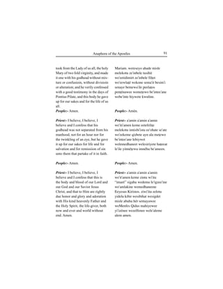 91Anaphora of the Apostles
took from the Lady of us all, the holy
Mary of two fold virginity, and made
it one with his godhead without mix-
ture or confusioin, without divisioin
or alteration; and he verily confessed
with a good testimony in the days of
Pontius Pilate, and this body he gave
up for our sakes and for the life of us
all.
People:- Amen.
Priest:- I believe, I believe, I
believe and I confess that his
godhead was not separated from his
manhood, not for an hour nor for
the twinkling of an eye, but he gave
it up for our sakes for life and for
salvation and for remissiion of sin
unto them that partake of it in faith.
People:- Amen.
Priest:- I believe, I believe, I
believe and I confess that this is
the body and blood of our Lord and
our God and our Savior Jesus
Christ, and that to Him are rightly
due honor and glory and adoration
with His kind heavenly Father and
the Holy Spirit, the life-giver, both
now and ever and world without
end. Amen.
Mariam. wereseyo ahade misle
melekotu ze'inbele tusihit
we'eetidimirt ze'inbele fil†et
we'eewla†é wekone sema'it besim'i
senaye bemewa'ile ∏eela†os
∏en†énawee weme†ewo be'intee'ane
webe'inte hiywete kwuline.
People:- Amén.
Priest:- a'amin a'amin a'amin
we'iti'amen keme eetefeli†e
melekotu imtisbi'istu ee'ohate se'ate
we'eekeme qiÍbete ayn ala me†ewo
be'intee'ane lehiywet
welemedhaneet welesiriyete ha†eeat
le'ile yitmé†ewu imnéhu be'ameen.
People:- Amen.
Priest:- a'amin a'amin a'amin
we'it'amen keme zintu wi'itu
“imaré” sigahu wedemu le'igzee'ine
we'amlakine wemedhaneene
Eeyesus Kiristos. ziwi'itu zelotu
yidelu kibir wesibihat wesigdet
misle abuhu hér semayawee
weMenfes Qidus mahiyewee
yi'izénee wezelfenee wele'aleme
alem amen.
 
