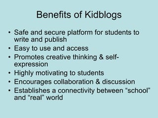 Benefits of Kidblogs Safe and secure platform for students to write and publish Easy to use and access Promotes creative thinking & self-expression Highly motivating to students Encourages collaboration & discussion Establishes a connectivity between “school” and “real” world 