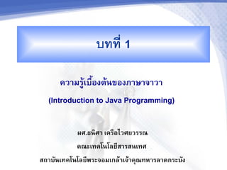 บทท 1

      ความรเบองตนของภาษาจาวา
  (Introduction to Java Programming)

           ผศ.ธน+ศา เครอไวศยวรรณ
           คณะเทคโนโลย4สารสนเทศ
สถาบ7นเทคโนโลย4พระจอมเกลาเจาค:ณทหารลาดกระบ7ง
 