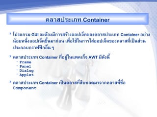 คล&สประเภท Container
 โปรแกรม GUI จะตMองม,ก&รสรM&งออปเจ<คของคล&สประเภท Container อย'&ง
  นMอยหนbงออปเจ<คขbUนม&ก'อน เพR-อใชMในก&รใส'ออปเจ<คของคล&สท,-เปJนส'วน
         -
  ประกอบกร&ฟฟAกอR-นๆ
 คล&สประเภท Container ท,-อยCในแพคเก<จ AWT ม,ดงน,U
                             '
   •   Frame
   •   Panel
   •   Dialog
   •   Applet
 คล&สประเภท Container เปJนคล&สท,-สRบทอดม&จ&กคล&สท,-ชR-อ
  Component
 