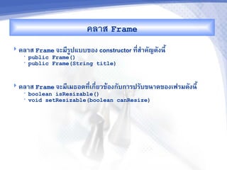 คลาส Frame
 คล&ส Frame จะม,รปแบบของ constructor ท,ส%&คญดงน,U
                  C                     -
   •   public Frame()
   •   public Frame(String title)


 คล&ส Frame จะม,เมธอดท,เก,-ยวขMองกบก&รปรบขน&ดของเฟรมดงน,U
                        -
   •   boolean isResizable()
   •   void setResizable(boolean canResize)
 