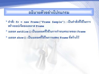 อธ7บ&ยตวอยางโปรแกรม
 ค"าสง fr = new Frame(“Frame Sample”); เป$นค"าสงท,-ใชMในก&ร
  สรางออปเจคของคล&ส Frame
 เมธอด setSize()เป$นเมธอดทใชในการก"าหนดขนาดของ Frame

 เมธอด show() เป$นเมธอดท,-ใชMในก&รแสดง Frame ท,-สรM&งไวM
 
