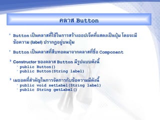 คลาส Button
   Button เปJนคล&สท,ใชMในก&รสรM&งออปเจ<คท,-แสดงเปJนปiม โดยจะม,
                     -
    ขMอคว&ม (label) ปร&กฎอยC'บนปiม
   Button เปJนคล&สท,สRบทอดม&จ&กคล&สท,-ชR-อ Component
                     -
 Constructor ของคล&ส Button ม,รปแบบดงน,U
                                C
     •   public Button()
     •   public Button(String label)

 เมธอดท,-ส%&คญในก&รจดก&รกบขMอคว&มม,ดงน,U
     •   public void setLabel(String label)
     •   public String getLabel()
 