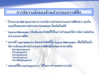 ก&รจดว&งผงของส'วนประกอบกร&ฟฟAก
 โปรแกรม GUI ของภ&ษ&จ&ว&จะจดว&งส'วนประกอบกร&ฟฟAกต'&งๆลงใน
    ออปเจ<คของคล&สประเภท Container โดยอตโนมต7
   LayoutManager เปJนอ7นเตอร"เฟสท,ใชในก&รก%&หนดว7ธก&รจดว&งผงส'วน
                                   -               ,
    ประกอบกร&ฟฟAก
 คล&สท,- implements อ7นเตอร"เฟสท,-ชR-อ LayoutManager เพR-อใชMเปJนตว
    จดว&งผงของส'วนประกอบกร&ฟฟAกม,ทUงหมด 5 คล&สคRอ
     •   BorderLayout
     •   FlowLayout
     •   GridLayout
     •   CardLayout
     •   GridBagLayout

 เมธอดท,-ชR-อ setLayout() ใชMในก&รก%&หนดก&รว&งผง
 