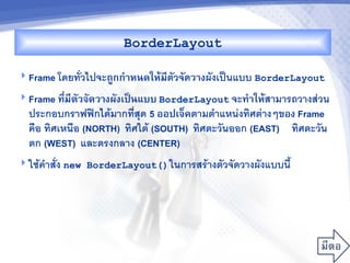 BorderLayout

 Frame โดยทวไปจะถCกก%&หนดใหMมตวจดว&งผงเป$นแบบ BorderLayout
                              ,
 Frame ท,ม,ตวจดว&งผงเปJนแบบ BorderLayout จะท%&ใหMสามารถวางสวน
          -
  ประกอบกราฟฟกไดมากทส/ด 5 ออปเจ<คตามต"าแหนงทศตางๆของ Frame
  ค%อ ทศเหน%อ (NORTH) ทศใต (SOUTH) ทศตะวนออก (EAST) ทศตะวน
  ตก (WEST) และตรงกลาง (CENTER)
 ใชค"าสง new BorderLayout() ในการสรางตวจดวางผงแบบน2
 