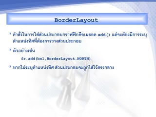 BorderLayout

 ค"าสงในการใสสวนประกอบกราฟฟกค%อเมธอด add() แตจะตองมการระบ/
  ต"าแหนงทศทตองการวางสวนประกอบ
 ตวอย'&งเชน
     fr.add(bn1,BorderLayout.NORTH)

 หากไมระบ/ต"าแหนงทศ สวนประกอบจะถCกใสไวตรงกลาง
 