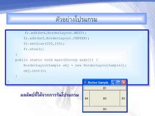ตวอยางโปรแกรม
         fr.add(bn4,BorderLayout.WEST);
         fr.add(bn5,BorderLayout.CENTER);
         fr.setSize(200,150);
         fr.show();
    }
    public static void main(String args[]) {
         BorderLayoutSample obj = new BorderLayoutSample();
         obj.init();
    }
}



        ผลลพธ"ทไดMจ&กก&รรนโปรแกรม
               ,-
 