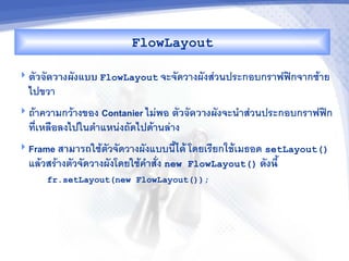 FlowLayout

 ตวจดว&งผงแบบ FlowLayout จะจดวางผงสวนประกอบกราฟฟกจากซาย
  ไปขวา
 ถาความกวางของ Contanier ไมพอ ตวจดว&งผงจะน"าสวนประกอบกราฟฟก
  ทเหล%อลงไปในต"าแหนงถดไปดานลาง
 Frame ส&ม&รถใชตวจดวางผงแบบน2ไดM โดยเรยกใชMเมธอด setLayout()
  แลวสรางตวจดวางผงโดยใชค"าสง new   FlowLayout() ดงน,U
     fr.setLayout(new FlowLayout());
 