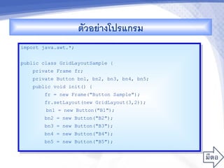 ตวอยางโปรแกรม
import java.awt.*;


public class GridLayoutSample {
    private Frame fr;
    private Button bn1, bn2, bn3, bn4, bn5;
    public void init() {
        fr = new Frame("Button Sample");
        fr.setLayout(new GridLayout(3,2));
        bn1 = new Button("B1");
        bn2 = new Button("B2");
        bn3 = new Button("B3");
        bn4 = new Button("B4");
        bn5 = new Button("B5");
 