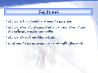 วตถประสงค"
 อธ7บ&ยก&รสรM&งเมนCโดยใชMคล&สในแพคเก<จ java.awt

 อธ7บ&ยก&รจดก&รกบรCปแบบของตวอกขระ ส,    และก&รจดก&รกบคณ
  ลกษณะอR-นๆของส'วนประกอบกร&ฟฟAก
 อธ7บ&ยก&รจดว&งผง GUI ท,-ม,คว&มซบซMอน

 แนะน%&แพคเก<จ javax.swing   และคล&สต'&งๆท,-ม,อยC'ในแพคเก<จ
 