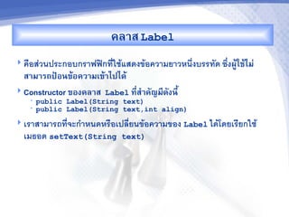 คล&ส Label
 ค%อสวนประกอบกราฟฟกทใชแสดงขอความยาวหน6งบรรทด ซb-งผCMใชMไม'
  ส&ม&รถปrอนขMอคว&มเขM&ไปไดM
 Constructor ของคล&ส Label ท,-ส%&คญม,ดงน,U
   •   public Label(String text)
   •   public Label(String text,int align)
 เราสามารถทจะก"าหนดหร%อเปลยนขอความของ Label ไดโดยเรยกใช
  เมธอด setText(String      text)
 