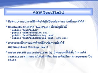 คล&ส TextField
 ค%อสวนประกอบกราฟฟกเพ%อใหผใชป7อนขอความยาวหน6งบรรทดได
 Constructor ของคล&ส TextField ท,ส%&คญม,ดงน,U
                                  -
   •   public   TextField()
   •   public   TextField(int col)
   •   public   TextField(String text)
   •   public   TextField(String text, int col)
 เราสามารถทจะก"าหนดหร%อเปลยนขอความโดยใช
  เมธอดsetText(String text)
 เมธอด setEditable(boolean b)เปJนเมธอดท,ใชMเพRอก"าหนดให
                                           - -
  TextField สามารถอานไดอยางเดยว โดยจะตMองม,ก&รส'ง argument เป$น
  false
 