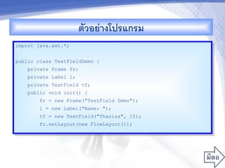 ตวอยางโปรแกรม
import java.awt.*;


public class TextFieldDemo {
    private Frame fr;
    private Label l;
    private TextField tf;
    public void init() {
        fr = new Frame("TextField Demo");
        l = new Label("Name: ");
        tf = new TextField("Thanisa", 15);
        fr.setLayout(new FlowLayout());
 