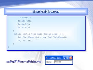ตวอยางโปรแกรม
         fr.add(l);
         fr.add(tf);
         fr.pack();
         fr.show();
     }
     public static void main(String args[]) {
         TextFieldDemo obj = new TextFieldDemo();
         obj.init();
     }
 }




ผลลพธ"ท,-ไดMจ&กก&รรนโปรแกรม
 